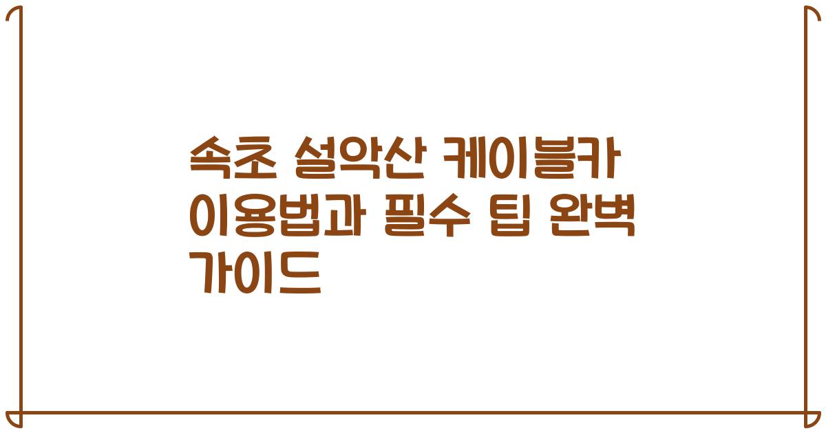 속초 설악산 케이블카 이용법과 필수 팁 완벽 가이드