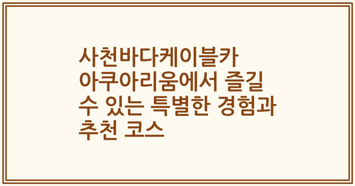 사천바다케이블카 아쿠아리움에서 즐길 수 있는 특별한 경험과 추천 코스