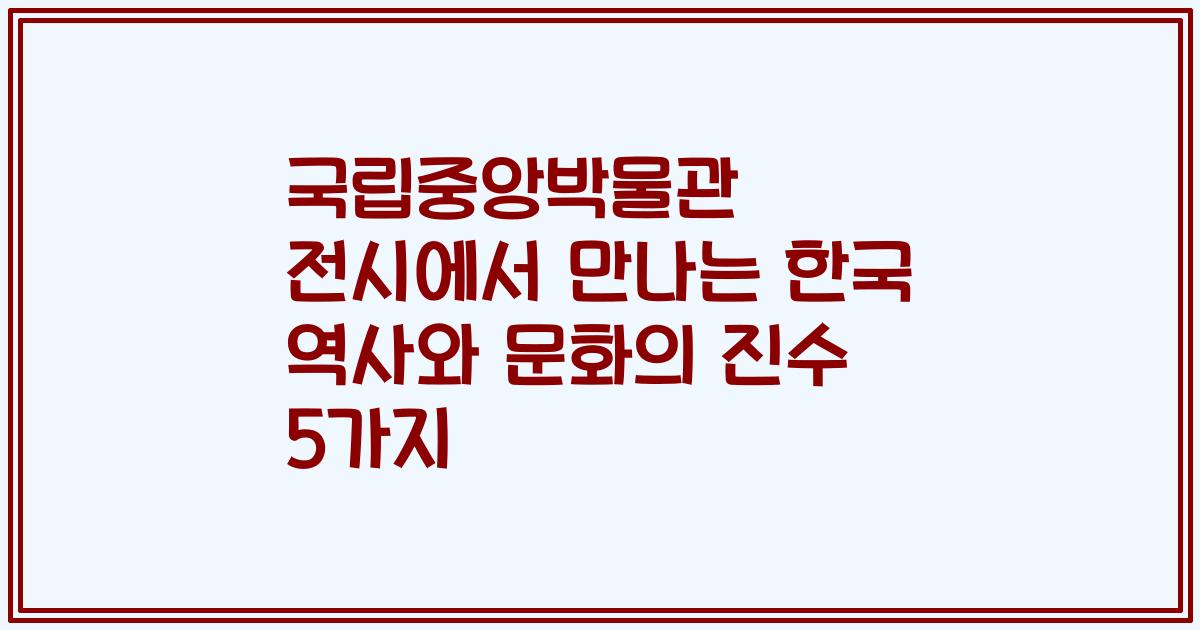국립중앙박물관 전시에서 만나는 한국 역사와 문화의 진수 5가지