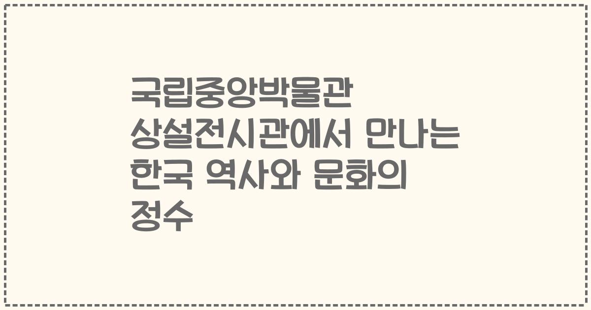 국립중앙박물관 상설전시관에서 만나는 한국 역사와 문화의 정수