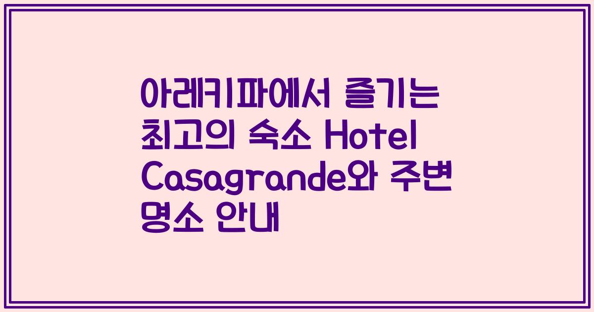 아레키파에서 즐기는 최고의 숙소 Hotel Casagrande와 주변 명소 안내
