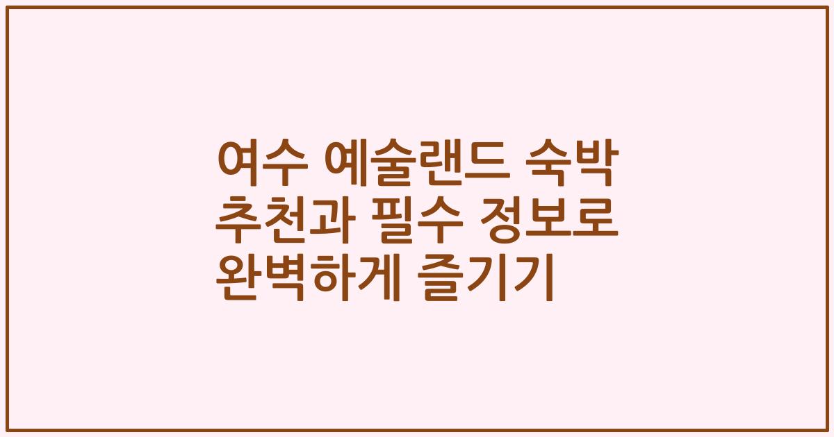 여수 예술랜드 숙박 추천과 필수 정보로 완벽하게 즐기기