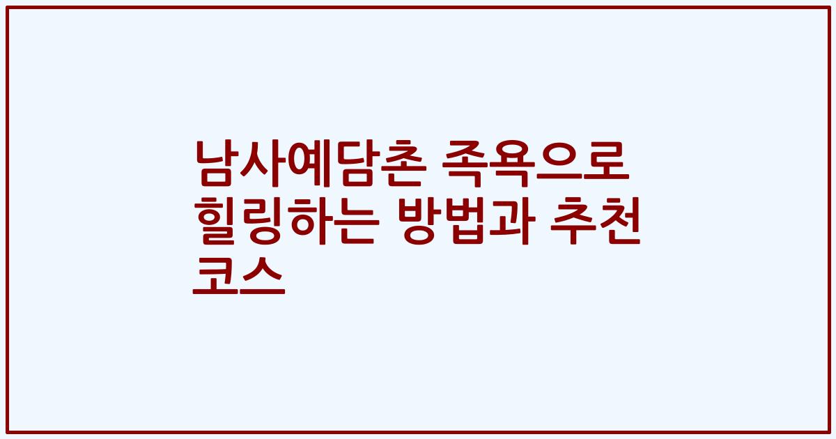 남사예담촌 족욕으로 힐링하는 방법과 추천 코스