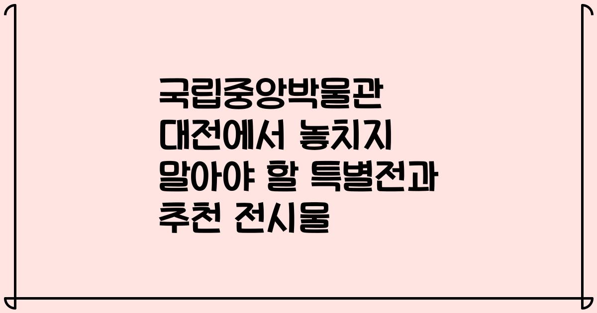국립중앙박물관 대전에서 놓치지 말아야 할 특별전과 추천 전시물