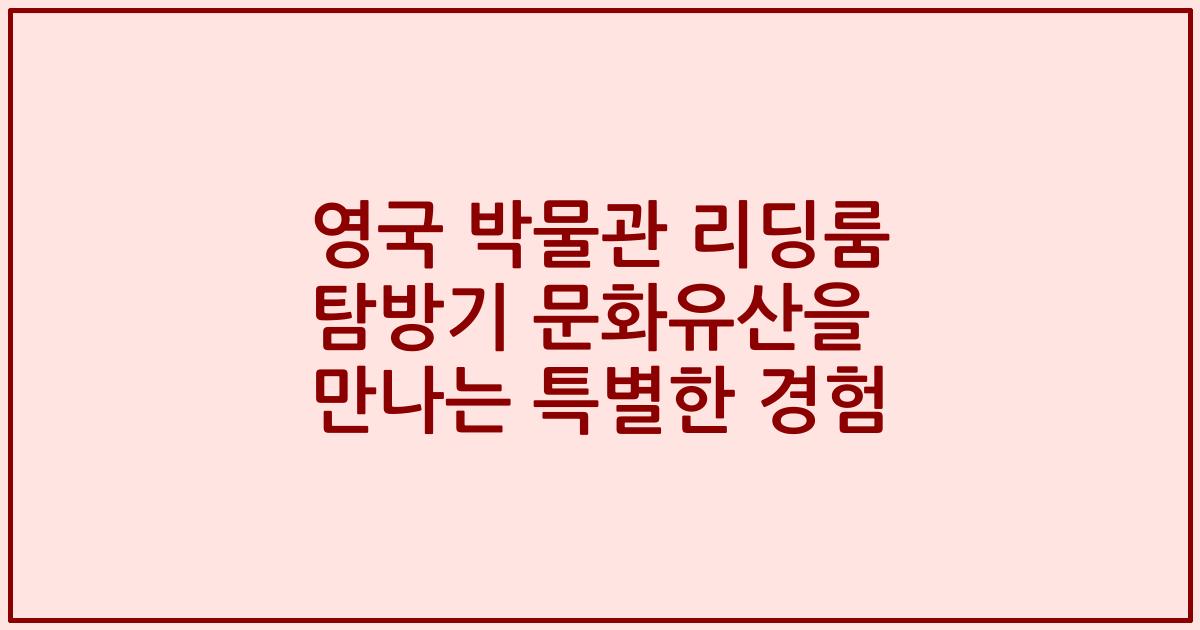 영국 박물관 리딩룸 탐방기 문화유산을 만나는 특별한 경험