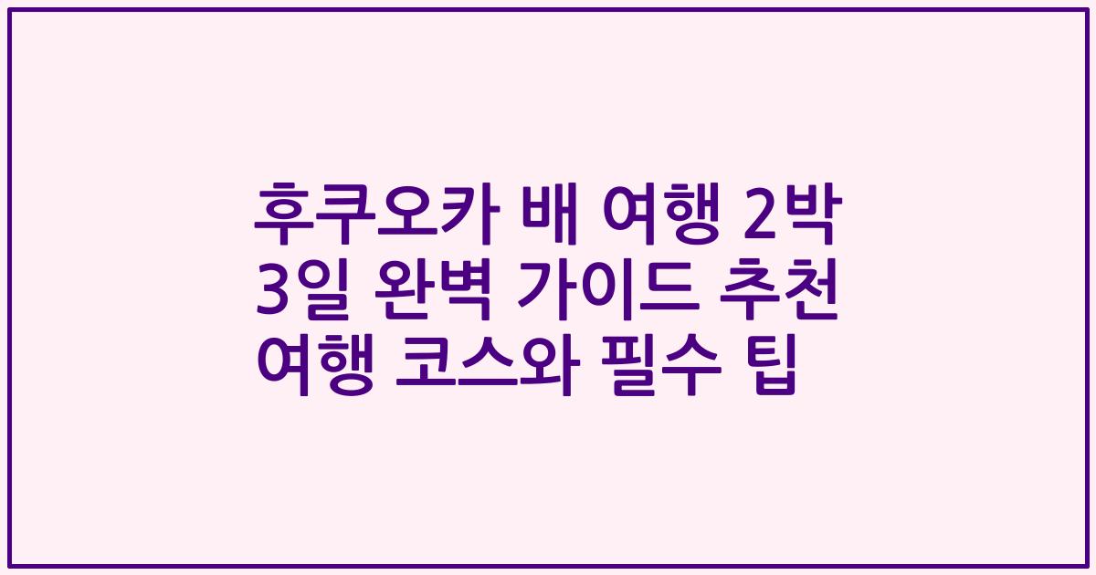 후쿠오카 배 여행 2박 3일 완벽 가이드 추천 여행 코스와 필수 팁